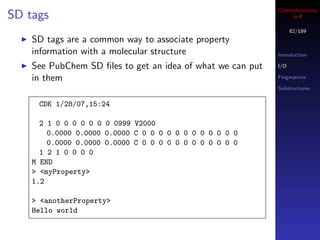 Cheminformatics
SD tags                                                          in R

                                                                  82/189
    SD tags are a common way to associate property
    information with a molecular structure                  Introduction

    See PubChem SD ﬁles to get an idea of what we can put   I/O

    in them                                                 Fingerprints

                                                            Substructures


     CDK 1/28/07,15:24

      2 1 0 0 0 0 0 0 0 0999 V2000
        0.0000 0.0000 0.0000 C 0 0 0 0 0 0 0 0 0 0 0 0
        0.0000 0.0000 0.0000 C 0 0 0 0 0 0 0 0 0 0 0 0
      1 2 1 0 0 0 0
    M END
    > <myProperty>
    1.2

    > <anotherProperty>
    Hello world
 