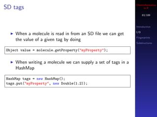Cheminformatics
SD tags                                                             in R

                                                                     83/189



                                                               Introduction

                                                               I/O
    When a molecule is read in from an SD ﬁle we can get
                                                               Fingerprints
    the value of a given tag by doing
                                                               Substructures

Object value = molecule.getProperty("myProperty");


    When writing a molecule we can supply a set of tags in a
    HashMap

HashMap tags = new HashMap();
tags.put("myProperty", new Double(1.2));
 