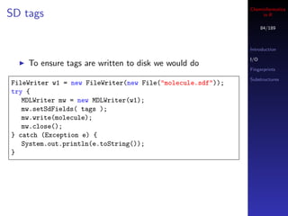 Cheminformatics
SD tags                                                          in R

                                                                  84/189



                                                            Introduction

                                                            I/O
    To ensure tags are written to disk we would do
                                                            Fingerprints

                                                            Substructures
FileWriter w1 = new FileWriter(new File("molecule.sdf"));
try {
   MDLWriter mw = new MDLWriter(w1);
   mw.setSdFields( tags );
   mw.write(molecule);
   mw.close();
} catch (Exception e) {
   System.out.println(e.toString());
}
 
