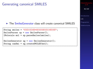 Cheminformatics
Generating canonical SMILES                                       in R

                                                                   86/189



                                                             Introduction

                                                             I/O

                                                             Fingerprints
    The SmilesGenerator class will create canonical SMILES
                                                             Substructures


String smiles = "C(C)(C)CC=CC(C(CC(C))CC)CC";
SmilesParser sp = new SmilesParser();
IMolecule mol = sp.parseSmiles(smiles);

SmilesGenerator sg = new SmilesGenerator();
String canSmi = sg.createSMILES(mol);
 