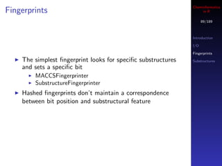 Cheminformatics
Fingerprints                                                       in R

                                                                    89/189



                                                              Introduction

                                                              I/O

                                                              Fingerprints
    The simplest ﬁngerprint looks for speciﬁc substructures   Substructures
    and sets a speciﬁc bit
        MACCSFingerprinter
        SubstructureFingerprinter
    Hashed ﬁngerprints don’t maintain a correspondence
    between bit position and substructural feature
 