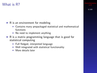 Cheminformatics
What is R?                                                            in R

                                                                     9/189




    R is an environment for modeling
        Contains many prepackaged statistical and mathematical
        functions
        No need to implement anything
    R is a matrix programming language that is good for
    statistical computing
        Full ﬂedged, interpreted language
        Well integrated with statistical functionality
        More details later
 