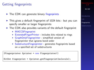 Cheminformatics
Getting ﬁngerprints                                                     in R

                                                                         90/189


    The CDK can generate binary ﬁngerprints
                                                                   Introduction

                                                                   I/O
    This gives a default ﬁngerprint of 1024 bits - but you can
                                                                   Fingerprints
    specify smaller or larger ﬁngerprints                          Substructures
    The CDK also provides variants of the default ﬁngerprint
         MACCSFingerprint
         ExtendedFingerPrinter - includes bits related to rings
         GraphOnlyFingerprinter - simpliﬁed version of
         ﬁngerprinter that ignores bond order
         SubstructureFingerprinter - generates ﬁngerprints based
         on a speciﬁed set of substructures

IFingerprinter fprinter = new Fingerprinter()

BitSet fingerprint = fprinter.getFingerprint(molecule);
 