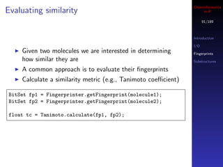 Cheminformatics
Evaluating similarity                                                in R

                                                                      91/189



                                                                Introduction

                                                                I/O
     Given two molecules we are interested in determining       Fingerprints
     how similar they are                                       Substructures

     A common approach is to evaluate their ﬁngerprints
     Calculate a similarity metric (e.g., Tanimoto coeﬃcient)

 BitSet fp1 = Fingerprinter.getFingerprint(molecule1);
 BitSet fp2 = Fingerprinter.getFingerprint(molecule2);

 float tc = Tanimoto.calculate(fp1, fp2);
 