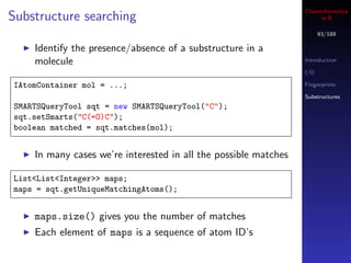 Cheminformatics
Substructure searching                                                in R

                                                                       93/189

    Identify the presence/absence of a substructure in a
    molecule                                                     Introduction

                                                                 I/O

IAtomContainer mol = ...;                                        Fingerprints

                                                                 Substructures
SMARTSQueryTool sqt = new SMARTSQueryTool("C");
sqt.setSmarts("C(=O)C");
boolean matched = sqt.matches(mol);


    In many cases we’re interested in all the possible matches

List<List<Integer>> maps;
maps = sqt.getUniqueMatchingAtoms();


    maps.size() gives you the number of matches
    Each element of maps is a sequence of atom ID’s
 