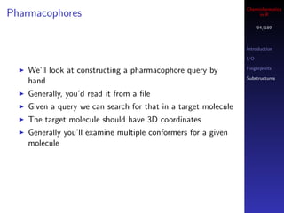 Cheminformatics
Pharmacophores                                                       in R

                                                                      94/189



                                                                Introduction

                                                                I/O

                                                                Fingerprints
    We’ll look at constructing a pharmacophore query by
                                                                Substructures
    hand
    Generally, you’d read it from a ﬁle
    Given a query we can search for that in a target molecule
    The target molecule should have 3D coordinates
    Generally you’ll examine multiple conformers for a given
    molecule
 