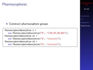 Cheminformatics
Pharmacophores                                                in R

                                                               95/189



                                                         Introduction

                                                         I/O

                                                         Fingerprints
    Construct pharmacophore groups
                                                         Substructures


 PharmacophoreQueryAtom o =
    new PharmacophoreQueryAtom("D", "[!H0;#7,#8,#9]");
 PharmacophoreQueryAtom n1 =
    new PharmacophoreQueryAtom("A", "c1ccccc1");
 PharmacophoreQueryAtom n2 =
    new PharmacophoreQueryAtom("A", "c1ccccc1");
 