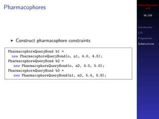 Cheminformatics
Pharmacophores                                           in R

                                                          96/189



                                                    Introduction

                                                    I/O

                                                    Fingerprints
    Construct pharmacophore constraints
                                                    Substructures


 PharmacophoreQueryBond b1 =
   new PharmacophoreQueryBond(o, n1, 4.0, 4.5);
 PharmacophoreQueryBond b2 =
    new PharmacophoreQueryBond(o, n2, 4.0, 5.0);
 PharmacophoreQueryBond b3 =
    new PharmacophoreQueryBond(n1, n2, 5.4, 5.8);
 