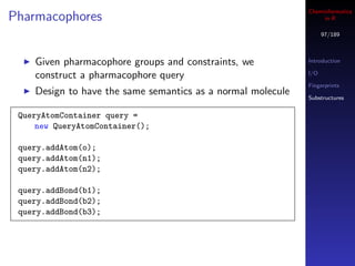 Cheminformatics
Pharmacophores                                                    in R

                                                                   97/189



    Given pharmacophore groups and constraints, we           Introduction

    construct a pharmacophore query                          I/O

                                                             Fingerprints
    Design to have the same semantics as a normal molecule   Substructures


 QueryAtomContainer query =
     new QueryAtomContainer();

 query.addAtom(o);
 query.addAtom(n1);
 query.addAtom(n2);

 query.addBond(b1);
 query.addBond(b2);
 query.addBond(b3);
 