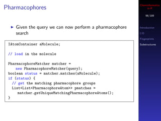 Cheminformatics
Pharmacophores                                                in R

                                                               98/189



    Given the query we can now perform a pharmacophore   Introduction

    search                                               I/O

                                                         Fingerprints

 IAtomContainer aMolecule;                               Substructures


 // load in the molecule

 PharmacophoreMatcher matcher =
     new PharmacophoreMatcher(query);
 boolean status = matcher.matches(aMolecule);
 if (status) {
   // get the matching pharmacophore groups
   List<List<PharmacophoreAtom>> pmatches =
      matcher.getUniqueMatchingPharmacophoreAtoms();
 }
 