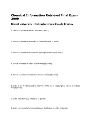 Chemical Information Retrieval Final Exam
2009
Drexel University - Instructor: Jean-Claude Bradley
1. Give 5 examples of primary sources (5 points)
2. Give 5 examples of secondary or tertiary sources (5 points)
3. Give 5 examples of sections in a typical journal article (5 points)
4. Give 5 examples of article-level metrics (5 points)
5. Give 3 examples of Creative Commons licenses (3 points)
6. List 2 of the 4 criteria used to determine if the use of a copyrighted work is considered
fair (2 points)
7. List 5 free chemistry databases (5 points)
8. List 3 commercial chemistry databases that Drexel provides (3 points)
 