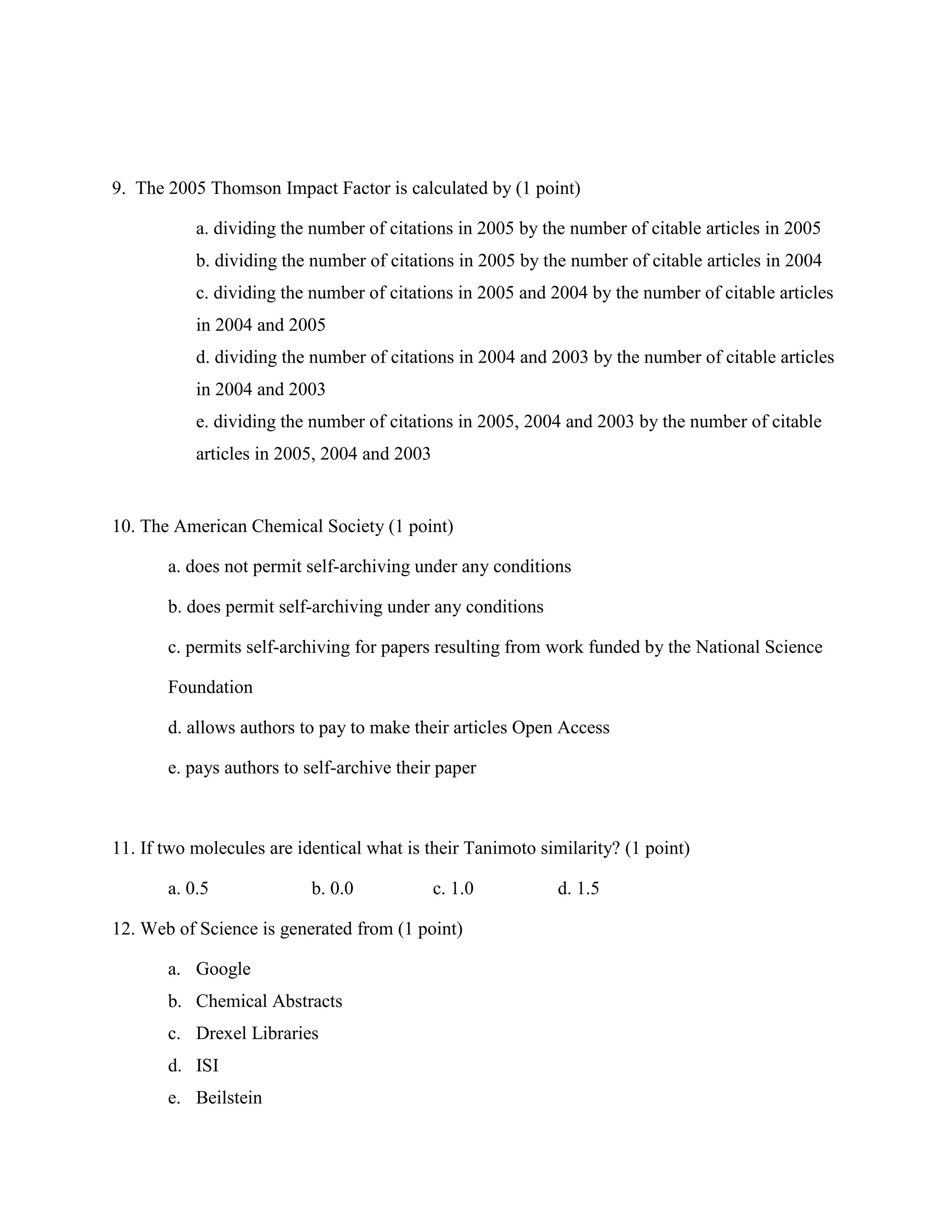 9. The 2005 Thomson Impact Factor is calculated by (1 point)

           a. dividing the number of citations in 2005 by the number of citable articles in 2005
           b. dividing the number of citations in 2005 by the number of citable articles in 2004
           c. dividing the number of citations in 2005 and 2004 by the number of citable articles
           in 2004 and 2005
           d. dividing the number of citations in 2004 and 2003 by the number of citable articles
           in 2004 and 2003
           e. dividing the number of citations in 2005, 2004 and 2003 by the number of citable
           articles in 2005, 2004 and 2003


10. The American Chemical Society (1 point)

       a. does not permit self-archiving under any conditions

       b. does permit self-archiving under any conditions

       c. permits self-archiving for papers resulting from work funded by the National Science

       Foundation

       d. allows authors to pay to make their articles Open Access

       e. pays authors to self-archive their paper



11. If two molecules are identical what is their Tanimoto similarity? (1 point)

       a. 0.5              b. 0.0            c. 1.0         d. 1.5

12. Web of Science is generated from (1 point)

       a. Google
       b. Chemical Abstracts
       c. Drexel Libraries
       d. ISI
       e. Beilstein
 