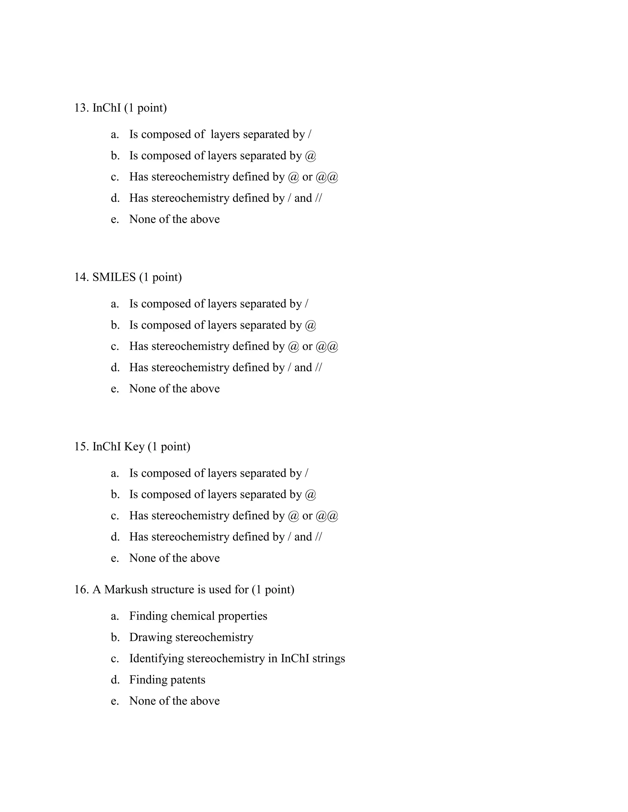 13. InChI (1 point)

       a. Is composed of layers separated by /
       b. Is composed of layers separated by @
       c. Has stereochemistry defined by @ or @@
       d. Has stereochemistry defined by / and //
       e. None of the above



14. SMILES (1 point)

       a. Is composed of layers separated by /
       b. Is composed of layers separated by @
       c. Has stereochemistry defined by @ or @@
       d. Has stereochemistry defined by / and //
       e. None of the above



15. InChI Key (1 point)

       a. Is composed of layers separated by /
       b. Is composed of layers separated by @
       c. Has stereochemistry defined by @ or @@
       d. Has stereochemistry defined by / and //
       e. None of the above

16. A Markush structure is used for (1 point)

       a. Finding chemical properties
       b. Drawing stereochemistry
       c. Identifying stereochemistry in InChI strings
       d. Finding patents
       e. None of the above
 