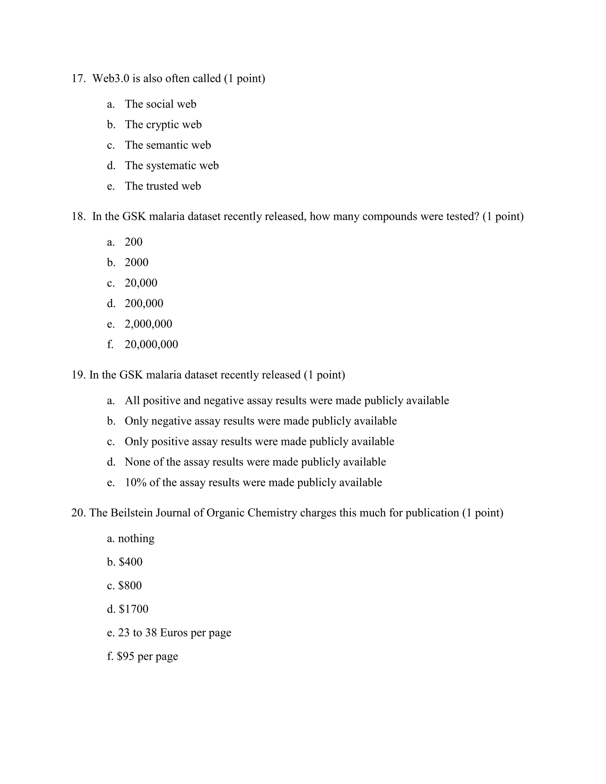 17. Web3.0 is also often called (1 point)

       a. The social web
       b. The cryptic web
       c. The semantic web
       d. The systematic web
       e. The trusted web

18. In the GSK malaria dataset recently released, how many compounds were tested? (1 point)

       a. 200
       b. 2000
       c. 20,000
       d. 200,000
       e. 2,000,000
       f. 20,000,000

19. In the GSK malaria dataset recently released (1 point)

       a. All positive and negative assay results were made publicly available
       b. Only negative assay results were made publicly available
       c. Only positive assay results were made publicly available
       d. None of the assay results were made publicly available
       e. 10% of the assay results were made publicly available

20. The Beilstein Journal of Organic Chemistry charges this much for publication (1 point)

       a. nothing
       b. $400
       c. $800
       d. $1700
       e. 23 to 38 Euros per page
       f. $95 per page
 