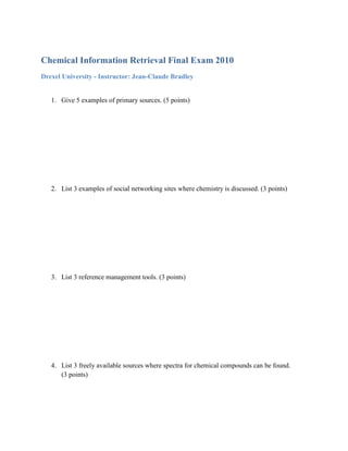Chemical Information Retrieval Final Exam 2010
Drexel University - Instructor: Jean-Claude Bradley


   1. Give 5 examples of primary sources. (5 points)




   2. List 3 examples of social networking sites where chemistry is discussed. (3 points)




   3. List 3 reference management tools. (3 points)




   4. List 3 freely available sources where spectra for chemical compounds can be found.
      (3 points)
 