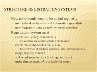  New compounds need to be added regularly
 used to be done by chemical information specialists
 now frequently done directly by bench chemists
 Registration system must
 check consistency of input data
 e.g. compare molecular formula with structure
 check that compound is really new
 different ways of handling tautomers, salts, stereoisomers etc.
 assign registry number
 add supplementary data (melting point etc.)
 make data immediately available for search
 
