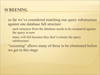  so far we’ve considered matching one query substructure
against one database full structure
 each structure from the database needs to be compared against
the query in turn
 many will fail because they don’t contain the query
substructure
 “screening” allows many of these to be eliminated before
we get to this stage
 