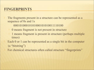  The fragments present in a structure can be represented as a
sequence of 0s and 1s
00010100010101000101010011110100
 0 means fragment is not present in structure
 1 means fragment is present in structure (perhaps multiple
times)
 Each 0 or 1 can be represented as a single bit in the computer
(a “bitstring”)
 For chemical structures often called structure “fingerprints”
 