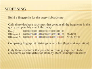  Build a fingerprint for the query substructure
 Only those database structures that contain all the fragments in the
query can possibly match the query
Query: 00000100010101000001010011010100
DB struct 1: 00010100010101000101010011110100 MATCH
DB struct 2: 00000000100101001001000011100000 NO MATCH
 Comparing fingerprint bitstrings is very fast (logical & operation)
 Only those structures that pass the screening stage need to be
considered as candidates for atom-by-atom isomorphism search
 