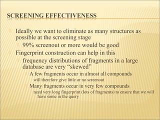  Ideally we want to eliminate as many structures as
possible at the screening stage
 99% screenout or more would be good
 Fingerprint construction can help in this
 frequency distributions of fragments in a large
database are very “skewed”
 A few fragments occur in almost all compounds
will therefore give little or no screenout
 Many fragments occur in very few compounds
need very long fingerprint (lots of fragments) to ensure that we will
have some in the query
 