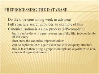  Do the time-consuming work in advance
 Full structure search provides an example of this
 Canonicalisation is a slow process (NP-complete)
 but it can be done in a pre-processing of the file, independently
of the query
 then store the canonical representations
 can do rapid matches against a canonicalised query structure
 this is faster than using a graph isomorphism algorithm on non-
canonical representations
 