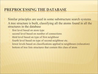  Similar principles are used in some substructure search systems
 A tree structure is built, classifying all the atoms found in all the
structures in the database
 first level based on atom type
 second level based on number of connections
 third level based on type of first neighbour
 fourth level based on type of second neighbour etc.
 lower levels based on classifications applied to neighbours (relaxation)
 bottom of tree lists structures that contain this class of atom
 