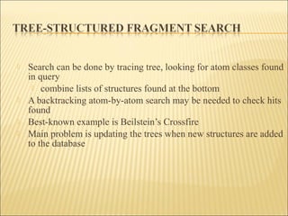  Search can be done by tracing tree, looking for atom classes found
in query
 combine lists of structures found at the bottom
 A backtracking atom-by-atom search may be needed to check hits
found
 Best-known example is Beilstein’s Crossfire
 Main problem is updating the trees when new structures are added
to the database
 