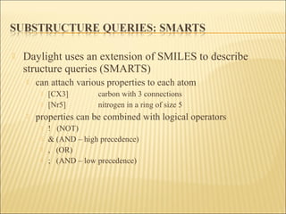  Daylight uses an extension of SMILES to describe
structure queries (SMARTS)
 can attach various properties to each atom
 [CX3] carbon with 3 connections
 [Nr5] nitrogen in a ring of size 5
 properties can be combined with logical operators
 ! (NOT)
 & (AND – high precedence)
 , (OR)
 ; (AND – low precedence)
 