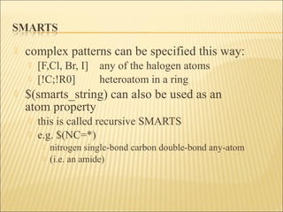  complex patterns can be specified this way:
 [F,Cl, Br, I] any of the halogen atoms
 [!C;!R0] heteroatom in a ring
 $(smarts_string) can also be used as an
atom property
 this is called recursive SMARTS
 e.g. $(NC=*)
 nitrogen single-bond carbon double-bond any-atom
 (i.e. an amide)
 