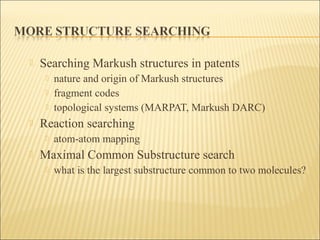  Searching Markush structures in patents
 nature and origin of Markush structures
 fragment codes
 topological systems (MARPAT, Markush DARC)
 Reaction searching
 atom-atom mapping
 Maximal Common Substructure search
 what is the largest substructure common to two molecules?
 