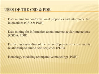  Data mining for conformational properties and intermolecular
interactions (CSD & PDB)
 Data mining for information about intermolecular interactions
(CSD & PDB)
 Further understanding of the nature of protein structure and its
relationship to amino acid sequence (PDB)
 Homology modeling (comparative modeling) (PDB)
 