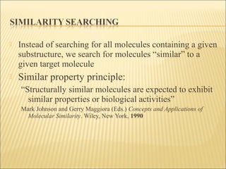  Instead of searching for all molecules containing a given
substructure, we search for molecules “similar” to a
given target molecule
 Similar property principle:
“Structurally similar molecules are expected to exhibit
similar properties or biological activities”
Mark Johnson and Gerry Maggiora (Eds.) Concepts and Applications of
Molecular Similarity. Wiley, New York, 1990
 