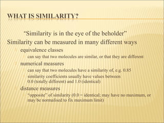 “Similarity is in the eye of the beholder”
Similarity can be measured in many different ways
 equivalence classes
 can say that two molecules are similar, or that they are different
 numerical measures
 can say that two molecules have a similarity of, e.g. 0.85
 similarity coefficients usually have values between
0.0 (totally different) and 1.0 (identical)
 distance measures
 “opposite” of similarity (0.0 = identical; may have no maximum, or
may be normalised to fix maximum limit)
 