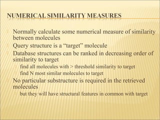  Normally calculate some numerical measure of similarity
between molecules
 Query structure is a “target” molecule
 Database structures can be ranked in decreasing order of
similarity to target
 find all molecules with > threshold similarity to target
 find N most similar molecules to target
 No particular substructure is required in the retrieved
molecules
 but they will have structural features in common with target
 