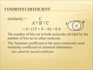  similarity = C
A + B – C
= 6 / (13 + 8 – 6) = 0.4
 The number of bits set in both molecules divided by the
number of bits set in either molecule
 The Tanimoto coefficient is the most commonly used
similarity coefficient in chemical informatics
 also called the Jaccard coefficient
A
B
C
 