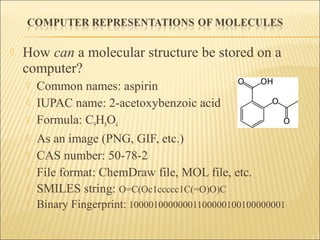  How can a molecular structure be stored on a
computer?
 Common names: aspirin
 IUPAC name: 2-acetoxybenzoic acid
 Formula: C9H8O4
 As an image (PNG, GIF, etc.)
 CAS number: 50-78-2
 File format: ChemDraw file, MOL file, etc.
 SMILES string: O=C(Oc1ccccc1C(=O)O)C
 Binary Fingerprint: 10000100000001100000100100000001
 