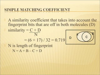  A similarity coefficient that takes into account the
fingerprint bits that are off in both molecules (D)
 similarity = C + D
N
= (6 + 17) / 32 = 0.719
 N is length of fingerprint
 N = A + B – C + D
A B
CD
 