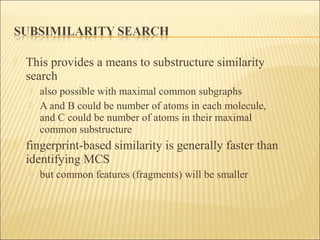  This provides a means to substructure similarity
search
 also possible with maximal common subgraphs
 A and B could be number of atoms in each molecule,
and C could be number of atoms in their maximal
common substructure
 fingerprint-based similarity is generally faster than
identifying MCS
 but common features (fragments) will be smaller
 