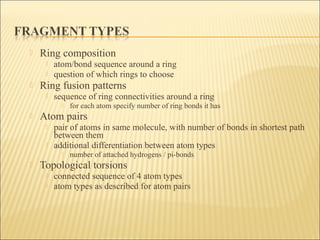  Ring composition
 atom/bond sequence around a ring
 question of which rings to choose
 Ring fusion patterns
 sequence of ring connectivities around a ring
 for each atom specify number of ring bonds it has
 Atom pairs
 pair of atoms in same molecule, with number of bonds in shortest path
between them
 additional differentiation between atom types
 number of attached hydrogens / pi-bonds
 Topological torsions
 connected sequence of 4 atom types
 atom types as described for atom pairs
 