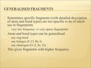  Sometimes specific fragments (with detailed description
of atom and bond types) are too specific to be of much
use in fingerprints
 very low frequency ⇒ very sparse fingerprints
 Atom and bond types can be generalised
 any ring bond
 any halogen (F, Cl, Br, I)
 any chalcogen (O, S, Se, Te)
 This gives fragments with higher frequency
 