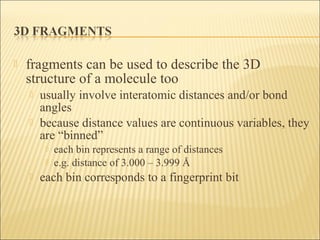  fragments can be used to describe the 3D
structure of a molecule too
 usually involve interatomic distances and/or bond
angles
 because distance values are continuous variables, they
are “binned”
 each bin represents a range of distances
 e.g. distance of 3.000 – 3.999 Å
 each bin corresponds to a fingerprint bit
 