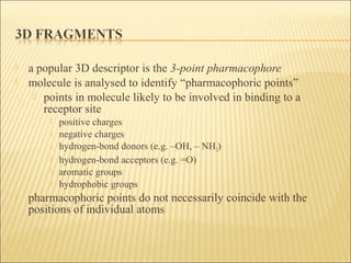  a popular 3D descriptor is the 3-point pharmacophore
 molecule is analysed to identify “pharmacophoric points”
 points in molecule likely to be involved in binding to a
receptor site
 positive charges
 negative charges
 hydrogen-bond donors (e.g. –OH, – NH2)
 hydrogen-bond acceptors (e.g. =O)
 aromatic groups
 hydrophobic groups
 pharmacophoric points do not necessarily coincide with the
positions of individual atoms
 