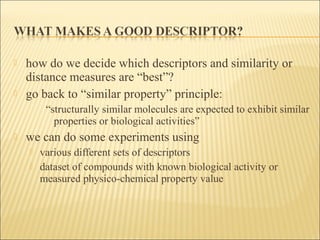  how do we decide which descriptors and similarity or
distance measures are “best”?
 go back to “similar property” principle:
“structurally similar molecules are expected to exhibit similar
properties or biological activities”
 we can do some experiments using
 various different sets of descriptors
 dataset of compounds with known biological activity or
measured physico-chemical property value
 