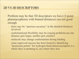  Problem may be that 3D descriptors we have (3-point
pharmacophores with binned distances) are not good
enough
 there may be “spurious accuracy” in the detailed distances
involved
 conformational flexibility may be causing problems (as one
distance gets larger, another gets smaller)
 molecule may change conformation during binding
 some improved success has been found by identifying
“projection points” for hydrogen bond donors/acceptors (i.e.
where they’re pointing to, not where they are)
 