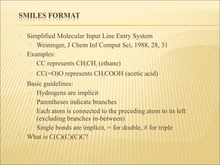  Simplified Molecular Input Line Entry System
 Weininger, J Chem Inf Comput Sci, 1988, 28, 31
 Examples:
 CC represents CH3CH3 (ethane)
 CC(=O)O represents CH3COOH (acetic acid)
 Basic guidelines:
 Hydrogens are implicit
 Parentheses indicate branches
 Each atom is connected to the preceding atom to its left
(excluding branches in-between)
 Single bonds are implicit, = for double, # for triple
 What is C(C)(C)(C)C?
 
