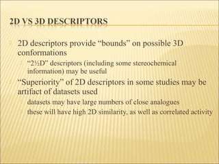  2D descriptors provide “bounds” on possible 3D
conformations
 “2½D” descriptors (including some stereochemical
information) may be useful
 “Superiority” of 2D descriptors in some studies may be
artifact of datasets used
 datasets may have large numbers of close analogues
 these will have high 2D similarity, as well as correlated activity
 