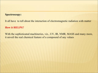 Spectroscopy:
It all have to tell about the interaction of electromagnetic radiation with matter
How it HELPS?
With the sophisticated machineries, viz., UV, IR, NMR, MASS and many more,
it unveil the real chemical feature of a compound of any values
 