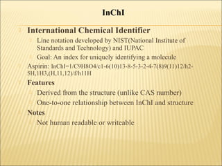  International Chemical Identifier
 Line notation developed by NIST(National Institute of
Standards and Technology) and IUPAC
 Goal: An index for uniquely identifying a molecule
 Aspirin: InChI=1/C9H8O4/c1-6(10)13-8-5-3-2-4-7(8)9(11)12/h2-
5H,1H3,(H,11,12)/f/h11H
 Features
 Derived from the structure (unlike CAS number)
 One-to-one relationship between InChI and structure
 Notes
 Not human readable or writeable
InChI
 