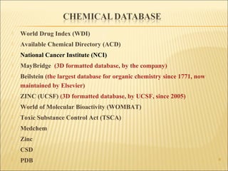 8
 World Drug Index (WDI)
 Available Chemical Directory (ACD)
 National Cancer Institute (NCI)
 MayBridge (3D formatted database, by the company)
 Beilstein (the largest database for organic chemistry since 1771, now
maintained by Elsevier)
 ZINC (UCSF) (3D formatted database, by UCSF, since 2005)
 World of Molecular Bioactivity (WOMBAT)
 Toxic Substance Control Act (TSCA)
 Medchem
 Zinc
 CSD
 PDB
 