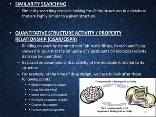 • SIMILARITY SEARCHING :
– Similarity searching involves looking for all the structures in a database
that are highly similar to a given structure.
• QUANTITATIVE STRUCTURE ACTIVITY / PROPERTY
RELATIONSHIP (QSAR/QSPR)
– Building on work by Hammett and Taft in the fifties, Hansch and Fujita
showed in 1964 that the influence of substituents on biological activity
data can be quantified.
– Its based on assumptions that activity of the molecule is related to its
structure.
– For example, at the time of drug design, we have to look after these
following points:
• • Single therapeutic target
• • Drug like chemical
• • Some toxicity anticipated
• • Multiple unknown targets
• • Diverse Structures
• • Human and ecosystems. 13
 